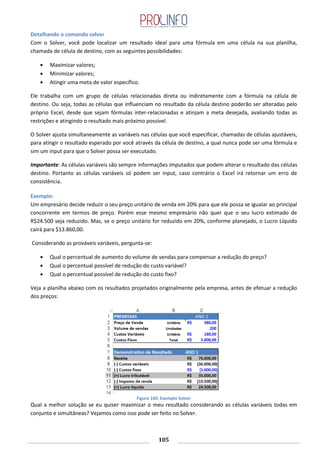105
Detalhando o comando solver
Com o Solver, você pode localizar um resultado ideal para uma fórmula em uma célula na sua planilha,
chamada de célula de destino, com as seguintes possibilidades:
Maximizar valores;
Minimizar valores;
Atingir uma meta de valor específico.
Ele trabalha com um grupo de células relacionadas direta ou indiretamente com a fórmula na célula de
destino. Ou seja, todas as células que influenciam no resultado da célula destino poderão ser alteradas pelo
próprio Excel, desde que sejam fórmulas inter-relacionadas e atinjam a meta desejada, avaliando todas as
restrições e atingindo o resultado mais próximo possível.
O Solver ajusta simultaneamente as variáveis nas células que você especificar, chamadas de células ajustáveis,
para atingir o resultado esperado por você através da célula de destino, a qual nunca pode ser uma fórmula e
sim um input para que o Solver possa ser executado.
Importante: As células variáveis são sempre informações imputados que podem alterar o resultado das células
destino. Portanto as células variáveis só podem ser input, caso contrário o Excel irá retornar um erro de
consistência.
Exemplo:
Um empresário decide reduzir o seu preço unitário de venda em 20% para que ele possa se igualar ao principal
concorrente em termos de preço. Porém esse mesmo empresário não quer que o seu lucro estimado de
R$24.500 seja reduzido. Mas, se o preço unitário for reduzido em 20%, conforme planejado, o Lucro Líquido
cairá para $13.860,00.
Considerando as prováveis variáveis, pergunta-se:
Qual o percentual de aumento do volume de vendas para compensar a redução do preço?
Qual o percentual possível de redução do custo variável?
Qual o percentual possível de redução do custo fixo?
Veja a planilha abaixo com os resultados projetados originalmente pela empresa, antes de efetuar a redução
dos preços:
Figura 160: Exemplo Solver
Qual a melhor solução se eu quiser maximizar o meu resultado considerando as células variáveis todas em
conjunto e simultâneas? Vejamos como isso pode ser feito no Solver.
 