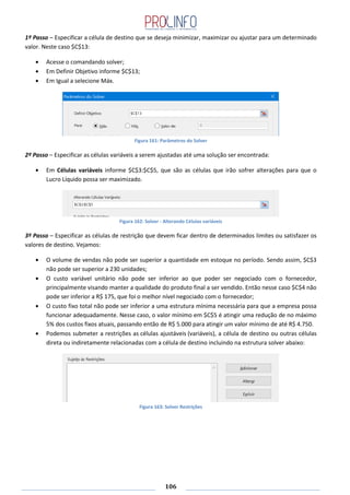 106
1º Passo – Especificar a célula de destino que se deseja minimizar, maximizar ou ajustar para um determinado
valor. Neste caso $C$13:
Acesse o comandando solver;
Em Definir Objetivo informe $C$13;
Em Igual a selecione Máx.
Figura 161: Parâmetros do Solver
2º Passo – Especificar as células variáveis a serem ajustadas até uma solução ser encontrada:
Em Células variáveis informe $C$3:$C$5, que são as células que irão sofrer alterações para que o
Lucro Líquido possa ser maximizado.
Figura 162: Solver - Alterando Células variáveis
3º Passo – Especificar as células de restrição que devem ficar dentro de determinados limites ou satisfazer os
valores de destino. Vejamos:
O volume de vendas não pode ser superior a quantidade em estoque no período. Sendo assim, $C$3
não pode ser superior a 230 unidades;
O custo variável unitário não pode ser inferior ao que poder ser negociado com o fornecedor,
principalmente visando manter a qualidade do produto final a ser vendido. Então nesse caso $C$4 não
pode ser inferior a R$ 175, que foi o melhor nível negociado com o fornecedor;
O custo fixo total não pode ser inferior a uma estrutura mínima necessária para que a empresa possa
funcionar adequadamente. Nesse caso, o valor mínimo em $C$5 é atingir uma redução de no máximo
5% dos custos fixos atuais, passando então de R$ 5.000 para atingir um valor mínimo de até R$ 4.750.
Podemos submeter a restrições as células ajustáveis (variáveis), a célula de destino ou outras células
direta ou indiretamente relacionadas com a célula de destino incluindo na estrutura solver abaixo:
Figura 163: Solver Restrições
 