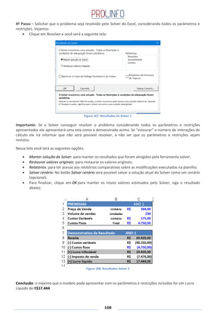 108
4º Passo – Solicitar que o problema seja resolvido pelo Solver do Excel, considerando todos os parâmetros e
restrições. Vejamos:
Clique em Resolver e você verá a seguinte tela:
Figura 167: Resultados do Solver 1
Importante: Se o Solver conseguir resolver o problema considerando todos os parâmetros e restrições
apresentados ele apresentará uma tela como a demonstrada acima. Se "estourar" o número de interações de
cálculo ele irá informar que não será possível resolver, a não ser que os parâmetros e restrições sejam
revistos.
Nessa tela você terá as seguintes opções:
Manter solução do Solver: para manter os resultados que foram atingidos pela ferramenta solver;
Restaurar valores originais: para restaurar os valores originais;
Relatórios: para ter acesso aos relatórios comparativos sobre as modificações executadas na planilha.
Salvar cenário: No botão Salvar cenário será possível salvar a solução atual do Solver como um cenário
(opcional);
Para finalizar, clique em OK para manter os novos valores estimados pelo Solver, siga o resultado
abaixo:
Figura 168: Resultados Solver 2
Conclusão: o máximo que o modelo pode apresentar com os parâmetros e restrições incluídas foi um Lucro
Líquido de R$17.444.
 