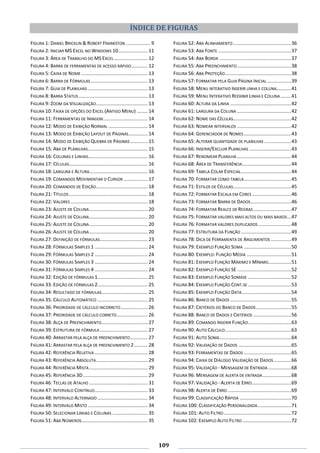 109
ÍNDICE DE FIGURAS
FIGURA 1: DANIEL BRICKLIN & ROBERT FRANKSTON .................. 9
FIGURA 2: INICIAR MS EXCEL NO WINDOWS 10...................... 11
FIGURA 3: ÁREA DE TRABALHO DO MS EXCEL......................... 12
FIGURA 4: BARRA DE FERRAMENTAS DE ACESSO RÁPIDO............ 12
FIGURA 5: CAIXA DE NOME ................................................. 13
FIGURA 6: BARRA DE FÓRMULAS .......................................... 13
FIGURA 7: GUIA DE PLANILHAS ............................................ 13
FIGURA 8: BARRA STATUS................................................... 13
FIGURA 9: ZOOM DA VISUALIZAÇÃO...................................... 13
FIGURA 10: FAIXA DE OPÇÕES DO EXCEL (ANTIGO MENU) ........ 14
FIGURA 11: FERRAMENTAS DE IMAGEM................................. 14
FIGURA 12: MODO DE EXIBIÇÃO NORMAL ............................. 14
FIGURA 13: MODO DE EXIBIÇÃO LAYOUT DE PÁGINAS.............. 14
FIGURA 14: MODO DE EXIBIÇÃO QUEBRA DE PÁGINAS............. 15
FIGURA 15: ABA DE PLANILHAS............................................ 15
FIGURA 16: COLUNAS E LINHAS............................................ 16
FIGURA 17: CÉLULAS.......................................................... 16
FIGURA 18: LARGURA E ALTURA........................................... 16
FIGURA 19: COMANDOS MOVIMENTAR O CURSOR.................. 17
FIGURA 20: COMANDOS DE EDIÇÃO...................................... 18
FIGURA 21: TÍTULOS .......................................................... 18
FIGURA 22: VALORES ......................................................... 18
FIGURA 23: AJUSTE DE COLUNA........................................... 20
FIGURA 24: AJUSTE DE COLUNA........................................... 20
FIGURA 25: AJUSTE DE COLUNA........................................... 20
FIGURA 26: AJUSTE DE COLUNA........................................... 20
FIGURA 27: DEFINIÇÃO DE FÓRMULAS................................... 23
FIGURA 28: FÓRMULAS SIMPLES 1 ....................................... 24
FIGURA 29: FÓRMULAS SIMPLES 2 ....................................... 24
FIGURA 30: FÓRMULAS SIMPLES 3 ....................................... 24
FIGURA 31: FÓRMULAS SIMPLES 4 ....................................... 24
FIGURA 32: EDIÇÃO DE FÓRMULAS 1..................................... 25
FIGURA 33: EDIÇÃO DE FÓRMULAS 2..................................... 25
FIGURA 34: RESULTADO DE FÓRMULAS.................................. 25
FIGURA 35: CÁLCULO AUTOMÁTICO ..................................... 25
FIGURA 36: PRIORIDADE DE CÁLCULO INCORRETO.................... 26
FIGURA 37: PRIORIDADE DE CÁLCULO CORRETO....................... 26
FIGURA 38: ALÇA DE PREENCHIMENTO.................................. 27
FIGURA 39: ESTRUTURA DE FÓRMULA ................................... 27
FIGURA 40: ARRASTAR PELA ALÇA DE PREENCHIMENTO............. 27
FIGURA 41: ARRASTAR PELA ALÇA DE PREENCHIMENTO 2.......... 28
FIGURA 42: REFERÊNCIA RELATIVA ....................................... 28
FIGURA 43: REFERÊNCIA ABSOLUTA...................................... 29
FIGURA 44: REFERÊNCIA MISTA ........................................... 29
FIGURA 45: REFERÊNCIA 3D................................................ 29
FIGURA 46: TECLAS DE ATALHO ........................................... 31
FIGURA 47: INTERVALO CONTÍNUO....................................... 33
FIGURA 48: INTERVALO ALTERNADO ..................................... 34
FIGURA 49: INTERVALO MISTO ............................................ 34
FIGURA 50: SELECIONAR LINHAS E COLUNAS .......................... 35
FIGURA 51: ABA NÚMEROS................................................. 35
FIGURA 52: ABA ALINHAMENTO...........................................36
FIGURA 53: ABA FONTE ......................................................37
FIGURA 54: ABA BORDA .....................................................37
FIGURA 55: ABA PREENCHIMENTO........................................38
FIGURA 56: ABA PROTEÇÃO.................................................38
FIGURA 57: FORMATAR PELA GUIA PÁGINA INICIAL..................39
FIGURA 58: MENU INTERATIVO INSERIR LINHA E COLUNA...........41
FIGURA 59: MENU INTERATIVO REEXIBIR LINHA E COLUNA........41
FIGURA 60: ALTURA DA LINHA .............................................42
FIGURA 61: LARGURA DA COLUNA ........................................42
FIGURA 62: NOME DAS CÉLULAS...........................................42
FIGURA 63: NOMEAR INTERVALOS ........................................42
FIGURA 64: GERENCIADOR DE NOMES...................................43
FIGURA 65: ALTERAR QUANTIDADE DE PLANILHAS ....................43
FIGURA 66: INSERIR/EXCLUIR PLANILHAS ...............................43
FIGURA 67: RENOMEAR PLANILHA ........................................44
FIGURA 68: ÁREA DE TRANSFERÊNCIA....................................44
FIGURA 69: TABELA COLAR ESPECIAL.....................................44
FIGURA 70: FORMATAR COMO TABELA...................................45
FIGURA 71: ESTILOS DE CÉLULAS...........................................45
FIGURA 72: FORMATAR ESCALA EM CORES .............................46
FIGURA 73: FORMATAR BARRA DE DADOS..............................46
FIGURA 74: FORMATAR REALCE DE REGRAS ............................47
FIGURA 75: FORMATAR VALORES MAIS ALTOS OU MAIS BAIXOS...47
FIGURA 76: FORMATAR VALORES DUPLICADOS ........................48
FIGURA 77: ESTRUTURA DA FUNÇÃO .....................................49
FIGURA 78: DICA DE FERRAMENTA DE ARGUMENTOS ...............49
FIGURA 79: EXEMPLO FUNÇÃO SOMA ...................................50
FIGURA 80: EXEMPLO: FUNÇÃO MÉDIA .................................51
FIGURA 81: EXEMPLO FUNÇÃO MÁXIMO E MÍNIMO.................51
FIGURA 82: EXEMPLO FUNÇÃO SE ........................................52
FIGURA 83: EXEMPLO FUNÇÃO SOMASE ................................52
FIGURA 84: EXEMPLO FUNÇÃO CONT.SE ................................53
FIGURA 85: EXEMPLO FUNÇÃO DATA ....................................54
FIGURA 86: BANCO DE DADOS .............................................55
FIGURA 87: CRITÉRIOS DO BANCO DE DADOS..........................55
FIGURA 88: BANCO DE DADOS E CRITÉRIOS ............................56
FIGURA 89: COMANDO INSERIR FUNÇÃO................................63
FIGURA 90: AUTO CÁLCULO.................................................63
FIGURA 91: AUTO SOMA.....................................................64
FIGURA 92: VALIDAÇÃO DE DADOS .......................................65
FIGURA 93: FERRAMENTAS DE DADOS ...................................65
FIGURA 94: CAIXA DE DIÁLOGO VALIDAÇÃO DE DADOS.............66
FIGURA 95: VALIDAÇÃO - MENSAGEM DE ENTRADA .................68
FIGURA 96: MENSAGEM DE ALERTA DE ENTRADA .....................68
FIGURA 97: VALIDAÇÃO - ALERTA DE ERRO.............................69
FIGURA 98: ALERTA DE ERRO ...............................................69
FIGURA 99: CLASSIFICAÇÃO RÁPIDA ......................................70
FIGURA 100: CLASSIFICAÇÃO PERSONALIZADA.........................71
FIGURA 101: AUTO FILTRO..................................................72
FIGURA 102: EXEMPLO AUTO FILTRO ....................................72
 