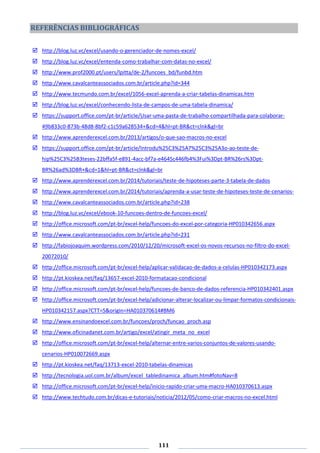 111
REFERÊNCIAS BIBLIOGRÁFICAS
 http://blog.luz.vc/excel/usando-o-gerenciador-de-nomes-excel/
 http://blog.luz.vc/excel/entenda-como-trabalhar-com-datas-no-excel/
 http://www.prof2000.pt/users/lpitta/de-2/funcoes_bd/funbd.htm
 http://www.cavalcanteassociados.com.br/article.php?id=344
 http://www.tecmundo.com.br/excel/1056-excel-aprenda-a-criar-tabelas-dinamicas.htm
 http://blog.luz.vc/excel/conhecendo-lista-de-campos-de-uma-tabela-dinamica/
 https://support.office.com/pt-br/article/Usar-uma-pasta-de-trabalho-compartilhada-para-colaborar-
49b833c0-873b-48d8-8bf2-c1c59a628534+&cd=4&hl=pt-BR&ct=clnk&gl=br
 http://www.aprenderexcel.com.br/2013/artigos/o-que-sao-macros-no-excel
 https://support.office.com/pt-br/article/Introdu%25C3%25A7%25C3%25A3o-ao-teste-de-
hip%25C3%25B3teses-22bffa5f-e891-4acc-bf7a-e4645c446fb4%3Fui%3Dpt-BR%26rs%3Dpt-
BR%26ad%3DBR+&cd=1&hl=pt-BR&ct=clnk&gl=br
 http://www.aprenderexcel.com.br/2014/tutoriais/teste-de-hipoteses-parte-3-tabela-de-dados
 http://www.aprenderexcel.com.br/2014/tutoriais/aprenda-a-usar-teste-de-hipoteses-teste-de-cenarios-
 http://www.cavalcanteassociados.com.br/article.php?id=238
 http://blog.luz.vc/excel/ebook-10-funcoes-dentro-de-funcoes-excel/
 http://office.microsoft.com/pt-br/excel-help/funcoes-do-excel-por-categoria-HP010342656.aspx
 http://www.cavalcanteassociados.com.br/article.php?id=231
 http://fabiojoaquim.wordpress.com/2010/12/20/microsoft-excel-os-novos-recursos-no-filtro-do-excel-
20072010/
 http://office.microsoft.com/pt-br/excel-help/aplicar-validacao-de-dados-a-celulas-HP010342173.aspx
 http://pt.kioskea.net/faq/13657-excel-2010-formatacao-condicional
 http://office.microsoft.com/pt-br/excel-help/funcoes-de-banco-de-dados-referencia-HP010342401.aspx
 http://office.microsoft.com/pt-br/excel-help/adicionar-alterar-localizar-ou-limpar-formatos-condicionais-
HP010342157.aspx?CTT=5&origin=HA010370614#BM6
 http://www.ensinandoexcel.com.br/funcoes/proch/funcao_proch.asp
 http://www.oficinadanet.com.br/artigo/excel/atingir_meta_no_excel
 http://office.microsoft.com/pt-br/excel-help/alternar-entre-varios-conjuntos-de-valores-usando-
cenarios-HP010072669.aspx
 http://pt.kioskea.net/faq/13713-excel-2010-tabelas-dinamicas
 http://tecnologia.uol.com.br/album/excel_tabledinamica_album.htm#fotoNav=8
 http://office.microsoft.com/pt-br/excel-help/inicio-rapido-criar-uma-macro-HA010370613.aspx
 http://www.techtudo.com.br/dicas-e-tutoriais/noticia/2012/05/como-criar-macros-no-excel.html
 