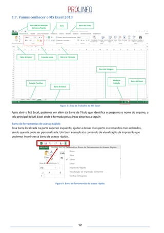 12
1.7. Vamos conhecer o MS Excel 2013
Figura 3: Área de Trabalho do MS Excel
Após abrir o MS Excel, podemos ver além da Barra de Título que identifica o programa o nome do arquivo, a
tela principal do MS Excel onde é formada pelas áreas descritas a seguir:
Barra de ferramentas de acesso rápido
Essa barra localizada na parte superior esquerdo, ajudar a deixar mais perto os comandos mais utilizados,
sendo que ela pode ser personalizada. Um bom exemplo é o comando de visualização de impressão que
podemos inserir nesta barra de acesso rápido.
Figura 4: Barra de ferramentas de acesso rápido
Barra de Ferramentas
de Acesso Rápido
Guia Barra de Título
Caixa de nome Caixa de nome Barra de Fórmulas
Barra de Rolagem
Barra de Status
Guia de Planilhas
Modo de
Exibição
Barra de Zoom
 