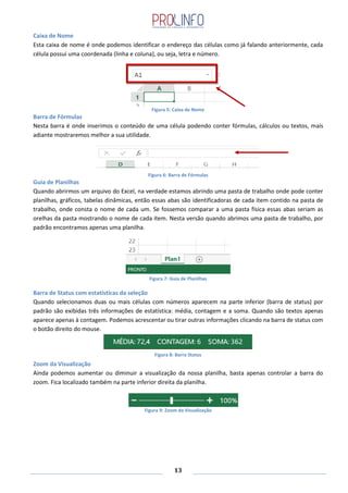 13
Caixa de Nome
Esta caixa de nome é onde podemos identificar o endereço das células como já falando anteriormente, cada
célula possui uma coordenada (linha e coluna), ou seja, letra e número.
Figura 5: Caixa de Nome
Barra de Fórmulas
Nesta barra é onde inserimos o conteúdo de uma célula podendo conter fórmulas, cálculos ou textos, mais
adiante mostraremos melhor a sua utilidade.
Figura 6: Barra de Fórmulas
Guia de Planilhas
Quando abrirmos um arquivo do Excel, na verdade estamos abrindo uma pasta de trabalho onde pode conter
planilhas, gráficos, tabelas dinâmicas, então essas abas são identificadoras de cada item contido na pasta de
trabalho, onde consta o nome de cada um. Se fossemos comparar a uma pasta física essas abas seriam as
orelhas da pasta mostrando o nome de cada item. Nesta versão quando abrimos uma pasta de trabalho, por
padrão encontramos apenas uma planilha.
Figura 7: Guia de Planilhas
Barra de Status com estatísticas da seleção
Quando selecionamos duas ou mais células com números aparecem na parte inferior (barra de status) por
padrão são exibidas três informações de estatística: média, contagem e a soma. Quando são textos apenas
aparece apenas à contagem. Podemos acrescentar ou tirar outras informações clicando na barra de status com
o botão direito do mouse.
Zoom da Visualização
Ainda podemos aumentar ou diminuir a visualização da nossa planilha, basta apenas controlar a barra do
zoom. Fica localizado também na parte inferior direita da planilha.
Figura 9: Zoom da Visualização
Figura 8: Barra Status
 