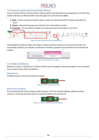 14
1.8. Faixa de opções do Excel (Antigo Menu)
Como na versão anterior o MS Excel 2013 a faixa de opções está organizada em guias/grupos e comandos. Nas
versões anteriores ao MS Excel 2007 a faixa de opções era conhecida como menu.
1. Guias - Existem sete guias na parte superior. Cada uma representa tarefas principais executadas no
Excel.
2. Grupos - Cada guia tem grupos que mostram itens relacionados reunidos.
3. Comandos - Um comando é um botão, uma caixa para inserir informações ou um menu.
Dependendo da seleção do objeto como figuras, tabelas, desenhos aparecem novas guias de acordo com a
necessidade do objeto, por exemplo, ao selecionar uma figura, aparecerá a guia formatar em ferramentas de
imagem.
Figura 11: Ferramentas de Imagem
1.9. Modo de Exibição
Podemos visualizar as planilhas de 3 modos: Normal, Layout de páginas e Quebra de páginas. Esses comandos
ficam na parte inferior direita da planilha.
Modo Normal
O Padrão quando iniciamos uma pasta de trabalho
Figura 12: Modo de Exibição Normal
Modo Layout de Páginas
É uma visualização de como as páginas serão impressas. Com esse modo de exibição, podemos precisar
visualizar a impressão para fazer ajustes na pasta de trabalho antes de imprimir.
Figura 13: Modo de Exibição Layout de Páginas
Figura 10: Faixa de opções do Excel (Antigo Menu)
1
2
3
 