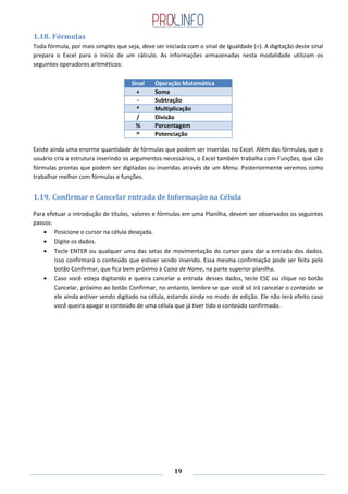 19
1.18. Fórmulas
Toda fórmula, por mais simples que seja, deve ser iniciada com o sinal de Igualdade (=). A digitação deste sinal
prepara o Excel para o início de um cálculo. As informações armazenadas nesta modalidade utilizam os
seguintes operadores aritméticos:
Sinal Operação Matemática
+ Soma
- Subtração
* Multiplicação
/ Divisão
% Porcentagem
^ Potenciação
Existe ainda uma enorme quantidade de fórmulas que podem ser inseridas no Excel. Além das fórmulas, que o
usuário cria a estrutura inserindo os argumentos necessários, o Excel também trabalha com Funções, que são
fórmulas prontas que podem ser digitadas ou inseridas através de um Menu. Posteriormente veremos como
trabalhar melhor com fórmulas e funções.
1.19. Confirmar e Cancelar entrada de Informação na Célula
Para efetuar a introdução de títulos, valores e fórmulas em uma Planilha, devem ser observados os seguintes
passos:
Posicione o cursor na célula desejada.
Digite os dados.
Tecle ENTER ou qualquer uma das setas de movimentação do cursor para dar a entrada dos dados.
Isso confirmará o conteúdo que estiver sendo inserido. Essa mesma confirmação pode ser feita pelo
botão Confirmar, que fica bem próximo à Caixa de Nome, na parte superior planilha.
Caso você esteja digitando e queira cancelar a entrada desses dados, tecle ESC ou clique no botão
Cancelar, próximo ao botão Confirmar, no entanto, lembre-se que você só irá cancelar o conteúdo se
ele ainda estiver sendo digitado na célula, estando ainda no modo de edição. Ele não terá efeito caso
você queira apagar o conteúdo de uma célula que já tiver tido o conteúdo confirmado.
 