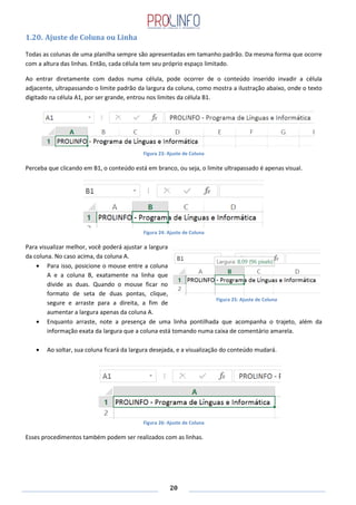 20
1.20. Ajuste de Coluna ou Linha
Todas as colunas de uma planilha sempre são apresentadas em tamanho padrão. Da mesma forma que ocorre
com a altura das linhas. Então, cada célula tem seu próprio espaço limitado.
Ao entrar diretamente com dados numa célula, pode ocorrer de o conteúdo inserido invadir a célula
adjacente, ultrapassando o limite padrão da largura da coluna, como mostra a ilustração abaixo, onde o texto
digitado na célula A1, por ser grande, entrou nos limites da célula B1.
Figura 23: Ajuste de Coluna
Perceba que clicando em B1, o conteúdo está em branco, ou seja, o limite ultrapassado é apenas visual.
Figura 24: Ajuste de Coluna
Para visualizar melhor, você poderá ajustar a largura
da coluna. No caso acima, da coluna A.
Para isso, posicione o mouse entre a coluna
A e a coluna B, exatamente na linha que
divide as duas. Quando o mouse ficar no
formato de seta de duas pontas, clique,
segure e arraste para a direita, a fim de
aumentar a largura apenas da coluna A.
Enquanto arraste, note a presença de uma linha pontilhada que acompanha o trajeto, além da
informação exata da largura que a coluna está tomando numa caixa de comentário amarela.
Ao soltar, sua coluna ficará da largura desejada, e a visualização do conteúdo mudará.
Figura 26: Ajuste de Coluna
Esses procedimentos também podem ser realizados com as linhas.
Figura 25: Ajuste de Coluna
 