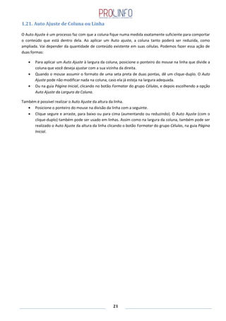 21
1.21. Auto Ajuste de Coluna ou Linha
O Auto Ajuste é um processo faz com que a coluna fique numa medida exatamente suficiente para comportar
o conteúdo que está dentro dela. Ao aplicar um Auto ajuste, a coluna tanto poderá ser reduzida, como
ampliada. Vai depender da quantidade de conteúdo existente em suas células. Podemos fazer essa ação de
duas formas:
Para aplicar um Auto Ajuste à largura da coluna, posicione o ponteiro do mouse na linha que divide a
coluna que você deseja ajustar com a sua vizinha da direita.
Quando o mouse assumir o formato de uma seta preta de duas pontas, dê um clique-duplo. O Auto
Ajuste pode não modificar nada na coluna, caso ela já esteja na largura adequada.
Ou na guia Página Inicial, clicando no botão Formatar do grupo Células, e depois escolhendo a opção
Auto Ajuste da Largura da Coluna.
Também é possível realizar o Auto Ajuste da altura da linha.
Posicione o ponteiro do mouse na divisão da linha com a seguinte.
Clique segure e arraste, para baixo ou para cima (aumentando ou reduzindo). O Auto Ajuste (com o
clique-duplo) também pode ser usado em linhas. Assim como na largura da coluna, também pode ser
realizado o Auto Ajuste da altura da linha clicando o botão Formatar do grupo Células, na guia Página
Inicial.
 