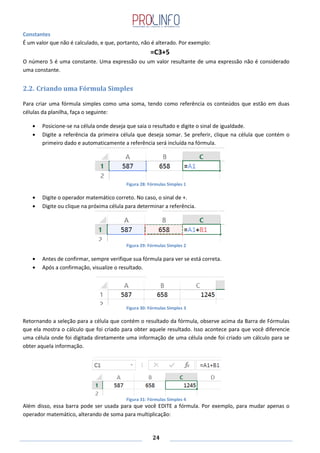 24
Constantes
É um valor que não é calculado, e que, portanto, não é alterado. Por exemplo:
=C3+5
O número 5 é uma constante. Uma expressão ou um valor resultante de uma expressão não é considerado
uma constante.
2.2. Criando uma Fórmula Simples
Para criar uma fórmula simples como uma soma, tendo como referência os conteúdos que estão em duas
células da planilha, faça o seguinte:
Posicione-se na célula onde deseja que saia o resultado e digite o sinal de igualdade.
Digite a referência da primeira célula que deseja somar. Se preferir, clique na célula que contém o
primeiro dado e automaticamente a referência será incluída na fórmula.
Figura 28: Fórmulas Simples 1
Digite o operador matemático correto. No caso, o sinal de +.
Digite ou clique na próxima célula para determinar a referência.
Figura 29: Fórmulas Simples 2
Antes de confirmar, sempre verifique sua fórmula para ver se está correta.
Após a confirmação, visualize o resultado.
Figura 30: Fórmulas Simples 3
Retornando a seleção para a célula que contém o resultado da fórmula, observe acima da Barra de Fórmulas
que ela mostra o cálculo que foi criado para obter aquele resultado. Isso acontece para que você diferencie
uma célula onde foi digitada diretamente uma informação de uma célula onde foi criado um cálculo para se
obter aquela informação.
Figura 31: Fórmulas Simples 4
Além disso, essa barra pode ser usada para que você EDITE a fórmula. Por exemplo, para mudar apenas o
operador matemático, alterando de soma para multiplicação:
 