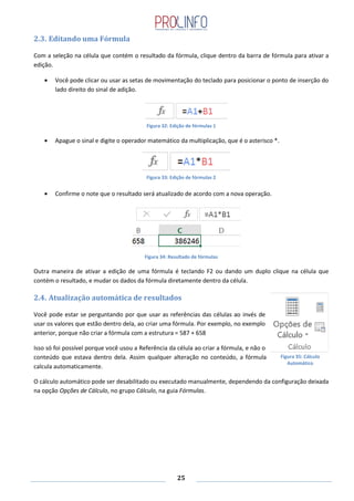 25
2.3. Editando uma Fórmula
Com a seleção na célula que contém o resultado da fórmula, clique dentro da barra de fórmula para ativar a
edição.
Você pode clicar ou usar as setas de movimentação do teclado para posicionar o ponto de inserção do
lado direito do sinal de adição.
Figura 32: Edição de fórmulas 1
Apague o sinal e digite o operador matemático da multiplicação, que é o asterisco *.
Figura 33: Edição de fórmulas 2
Confirme o note que o resultado será atualizado de acordo com a nova operação.
Figura 34: Resultado de fórmulas
Outra maneira de ativar a edição de uma fórmula é teclando F2 ou dando um duplo clique na célula que
contém o resultado, e mudar os dados da fórmula diretamente dentro da célula.
2.4. Atualização automática de resultados
Você pode estar se perguntando por que usar as referências das células ao invés de
usar os valores que estão dentro dela, ao criar uma fórmula. Por exemplo, no exemplo
anterior, porque não criar a fórmula com a estrutura = 587 + 658
Isso só foi possível porque você usou a Referência da célula ao criar a fórmula, e não o
conteúdo que estava dentro dela. Assim qualquer alteração no conteúdo, a fórmula
calcula automaticamente.
O cálculo automático pode ser desabilitado ou executado manualmente, dependendo da configuração deixada
na opção Opções de Cálculo, no grupo Cálculo, na guia Fórmulas.
Figura 35: Cálculo
Automático
 