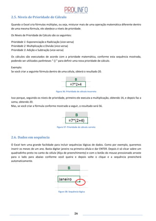 26
2.5. Níveis de Prioridade de Cálculo
Quando o Excel cria fórmulas múltiplas, ou seja, misturar mais de uma operação matemática diferente dentro
de uma mesma fórmula, ele obedece a níveis de prioridade.
Os Níveis de Prioridade de Cálculo são os seguintes:
Prioridade 1: Exponenciação e Radiciação (vice-versa)
Prioridade 2: Multiplicação e Divisão (vice-versa)
Prioridade 3: Adição e Subtração (vice-versa)
Os cálculos são executados de acordo com a prioridade matemática, conforme esta sequência mostrada,
podendo ser utilizados parênteses “ () ” para definir uma nova prioridade de cálculo.
Exemplo:
Se você criar a seguinte fórmula dentro de uma célula, obterá o resultado 20.
Figura 36: Prioridade de cálculo incorreto
Isso porque, seguindo os níveis de prioridade, primeiro ele executa a multiplicação, obtendo 14, e depois faz a
soma, obtendo 20.
Mas, se você criar a fórmula conforme mostrado a seguir, o resultado será 56.
Figura 37: Prioridade de cálculo correto
2.6. Dados em sequência
O Excel tem uma grande facilidade para incluir sequências lógicas de dados. Como por exemplo, queremos
inserir os meses de um ano. Basta digitar janeiro na primeira célula e dar ENTER. Depois é só clicar sobre um
quadradinho preto no canto da célula (Alça de preenchimento) e com o botão do mouse pressionado arraste
para o lado para abaixo conforme você queira e depois solte o clique e a sequência preencherá
automaticamente.
Figura 38: Sequência lógica
 