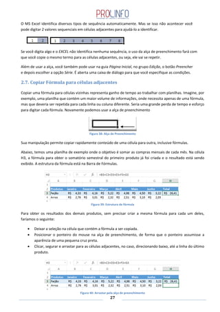 27
O MS Excel identifica diversos tipos de sequência automaticamente. Mas se isso não acontecer você
pode digitar 2 valores sequenciais em células adjacentes para ajudá-lo a identificar.
Se você digita algo e o EXCEL não identifica nenhuma sequência, o uso da alça de preenchimento fará com
que você copie o mesmo termo para as células adjacentes, ou seja, ele vai se repetir.
Além de usar a alça, você também pode usar na guia Página Inicial, no grupo Edição, o botão Preencher
e depois escolher a opção Série. É aberta uma caixa de diálogo para que você especifique as condições.
2.7. Copiar Fórmula para células adjacentes
Copiar uma fórmula para células vizinhas representa ganho de tempo ao trabalhar com planilhas. Imagine, por
exemplo, uma planilha que contém um maior volume de informações, onde necessita apenas de uma fórmula,
mas que deveria ser repetida para cada linha ou coluna diferente. Seria uma grande perda de tempo e esforço
para digitar cada fórmula. Novamente podemos usar a alça de preenchimento
Figura 38: Alça de Preenchimento
Sua manipulação permite copiar rapidamente conteúdo de uma célula para outra, inclusive fórmulas.
Abaixo, temos uma planilha de exemplo onde o objetivo é somar as compras mensais de cada mês. Na célula
H3, a fórmula para obter o somatório semestral do primeiro produto já foi criada e o resultado está sendo
exibido. A estrutura da fórmula está na Barra de Fórmulas.
Figura 39: Estrutura de fórmula
Para obter os resultados dos demais produtos, sem precisar criar a mesma fórmula para cada um deles,
faríamos o seguinte:
Deixar a seleção na célula que contém a fórmula a ser copiada.
Posicionar o ponteiro do mouse na alça de preenchimento, de forma que o ponteiro assumisse a
aparência de uma pequena cruz preta.
Clicar, segurar e arrastar para as células adjacentes, no caso, direcionando baixo, até a linha do último
produto.
Figura 40: Arrastar pela alça de preenchimento
 