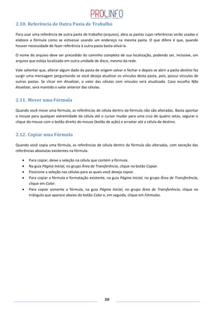 30
2.10. Referência de Outra Pasta de Trabalho
Para usar uma referência de outra pasta de trabalho (arquivo), abra as pastas cujas referências serão usadas e
elabore a fórmula como se estivesse usando um endereço na mesma pasta. O que difere é que, quando
houver necessidade de fazer referência à outra pasta basta ativá-la.
O nome do arquivo deve ser precedido do caminho completo de sua localização, podendo ser, inclusive, um
arquivo que esteja localizado em outra unidade de disco, mesmo da rede.
Vale salientar que, alterar algum dado da pasta de origem salvar e fechar e depois se abrir a pasta destino faz
surgir uma mensagem perguntando se você deseja atualizar os vínculos desta pasta, pois, possui vínculos de
outras pastas. Se clicar em Atualizar, o valor das células com vínculos será atualizado. Caso escolha Não
Atualizar, será mantido o valor anterior das células.
2.11. Mover uma Fórmula
Quando você move uma fórmula, as referências de célula dentro da fórmula não são alteradas. Basta apontar
o mouse para qualquer extremidade da célula até o cursor mudar para uma cruz de quatro setas, segurar o
clique do mouse com o botão direito do mouse (botão de ação) e arrastar até a célula de destino.
2.12. Copiar uma Fórmula
Quando você copia uma fórmula, as referências de célula dentro da fórmula são alteradas, com exceção das
referências absolutas existentes na fórmula.
Para copiar, deixe a seleção na célula que contém a fórmula.
Na guia Página Inicial, no grupo Área de Transferência, clique no botão Copiar.
Posicione a seleção nas células para as quais você deseja copiar.
Para copiar a fórmula e formatação existente, na guia Página Inicial, no grupo Área de Transferência,
clique em Colar.
Para copiar somente a fórmula, na guia Página Inicial, no grupo Área de Transferência, clique no
triângulo que aparece abaixo do botão Colar e, em seguida, clique em Fórmulas.
 