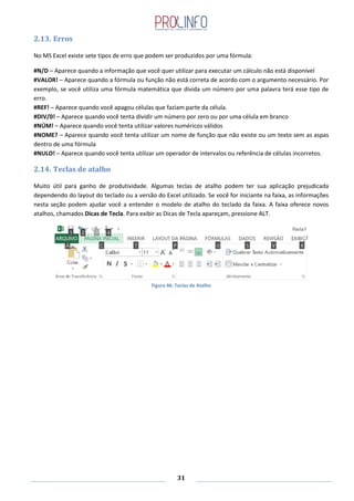 31
2.13. Erros
No MS Excel existe sete tipos de erro que podem ser produzidos por uma fórmula:
#N/D – Aparece quando a informação que você quer utilizar para executar um cálculo não está disponível
#VALOR! – Aparece quando a fórmula ou função não está correta de acordo com o argumento necessário. Por
exemplo, se você utiliza uma fórmula matemática que dívida um número por uma palavra terá esse tipo de
erro.
#REF! – Aparece quando você apagou células que faziam parte da célula.
#DIV/0! – Aparece quando você tenta dividir um número por zero ou por uma célula em branco
#NÚM! – Aparece quando você tenta utilizar valores numéricos válidos
#NOME? – Aparece quando você tenta utilizar um nome de função que não existe ou um texto sem as aspas
dentro de uma fórmula
#NULO! – Aparece quando você tenta utilizar um operador de intervalos ou referência de células incorretos.
2.14. Teclas de atalho
Muito útil para ganho de produtividade. Algumas teclas de atalho podem ter sua aplicação prejudicada
dependendo do layout do teclado ou a versão do Excel utilizado. Se você for iniciante na faixa, as informações
nesta seção podem ajudar você a entender o modelo de atalho do teclado da faixa. A faixa oferece novos
atalhos, chamados Dicas de Tecla. Para exibir as Dicas de Tecla apareçam, pressione ALT.
Figura 46: Teclas de Atalho
 