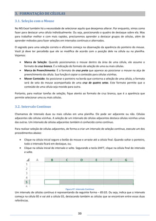 33
3. FORMATAÇÃO DE CÉLULAS
3.1. Seleção com o Mouse
No MS Excel também há a necessidade de selecionar aquilo que desejamos alterar. Por enquanto, vimos como
fazer para destacar uma célula individualmente. Ou seja, posicionando o quadro de destaque sobre ela. Mas
para trabalhar melhor e com mais rapidez, precisaremos aprender a destacar grupos de células, além de
aprender métodos para fazer seleções em intervalos contínuos e alternados.
O segredo para uma seleção correta e eficiente começa na observação da aparência do ponteiro do mouse.
Você já deve ter percebido que ele se modifica de acordo com a posição dele na célula ou na planilha.
Vejamos:
Marca de Seleção: Quando posicionamos o mouse dentro da área de uma célula, ele assume o
formato de cruz branca. É a indicação do formato de seleção de uma ou mais células.
Marca de Preenchimento: É o formato de cruz preta que aparece ao posicionar o mouse na alça de
preenchimento da célula. Sua função é copiar o conteúdo para células vizinhas.
Mover Conteúdo: Ao posicionar o ponteiro na borda que contorna a seleção de uma célula, o formato
será de seta do mouse acompanhada de uma cruz de quatro setas. Este formato permite que o
conteúdo de uma célula seja movido para outra.
Portanto, para realizar tarefas de seleção, fique atento ao formato de cruz branca, que é a aparência que
permite selecionar uma ou mais células.
3.2. Intervalo Contínuo
Chamamos de Intervalo duas ou mais células em uma planilha. Ele pode ser adjacente ou não. Células
adjacentes são células vizinhas. A seleção de um intervalo de células adjacentes destaca células vizinhas umas
das outras. Um intervalo de células adjacentes também é conhecido como contínuo.
Para realizar seleção de células adjacentes, de forma a criar um intervalo de seleção contínuo, execute um dos
procedimentos abaixo:
Clique na célula inicial segure o botão do mouse e arraste até a célula final. Quando soltar o ponteiro,
todo o intervalo ficará em destaque, ou;
Clique na célula inicial do intervalo e solte. Segurando a tecla SHIFT, clique na célula final do intervalo
e solte.
Figura 47: Intervalo Contínuo
Um intervalo de células contínuo é representando da seguinte forma – B5:G5. Ou seja, indica que o intervalo
começa na célula B5 e vai até a célula G5, destacando também as células que se encontram entre essas duas
referências.
 