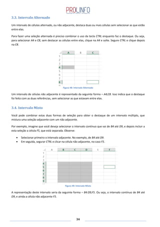 34
3.3. Intervalo Alternado
Um intervalo de células alternado, ou não adjacente, destaca duas ou mais células sem selecionar as que estão
entre elas.
Para fazer uma seleção alternada é preciso combinar o uso da tecla CTRL enquanto faz o destaque. Ou seja,
para selecionar A4 e C8, sem destacar as células entre elas, clique na A4 e solte. Segure CTRL e clique depois
na C8.
Figura 48: Intervalo Alternado
Um intervalo de células não adjacente é representado da seguinte forma – A4;C8. Isso indica que o destaque
foi feito com as duas referências, sem selecionar as que estavam entre elas.
3.4. Intervalo Misto
Você pode combinar estas duas formas de seleção para obter o destaque de um intervalo múltiplo, que
mistura uma seleção adjacente com um não adjacente.
Por exemplo, imagine que você deseja selecionar o intervalo contínuo que vai de B4 até D9, e depois incluir a
esta seleção a célula F5, que está separada. Observe:
Selecionar primeiro o intervalo adjacente. No exemplo, de B4 até D9.
Em seguida, segurar CTRL e clicar na célula não adjacente, no caso F5.
Figura 49: Intervalo Misto
A representação deste intervalo seria da seguinte forma – B4:D9;F5. Ou seja, o intervalo contínuo de B4 até
D9, e ainda a célula não adjacente F5.
 