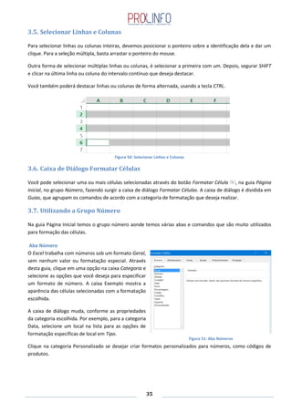 35
3.5. Selecionar Linhas e Colunas
Para selecionar linhas ou colunas inteiras, devemos posicionar o ponteiro sobre a identificação dela e dar um
clique. Para a seleção múltipla, basta arrastar o ponteiro do mouse.
Outra forma de selecionar múltiplas linhas ou colunas, é selecionar a primeira com um. Depois, segurar SHIFT
e clicar na última linha ou coluna do intervalo contínuo que deseja destacar.
Você também poderá destacar linhas ou colunas de forma alternada, usando a tecla CTRL.
Figura 50: Selecionar Linhas e Colunas
3.6. Caixa de Diálogo Formatar Células
Você pode selecionar uma ou mais células selecionadas através do botão Formatar Célula , na guia Página
Inicial, no grupo Número, fazendo surgir a caixa de diálogo Formatar Células. A caixa de diálogo é dividida em
Guias, que agrupam os comandos de acordo com a categoria de formatação que deseja realizar.
3.7. Utilizando a Grupo Número
Na guia Página Inicial temos o grupo número aonde temos várias abas e comandos que são muito utilizados
para formação das células.
Aba Número
O Excel trabalha com números sob um formato Geral,
sem nenhum valor ou formatação especial. Através
desta guia, clique em uma opção na caixa Categoria e
selecione as opções que você deseja para especificar
um formato de número. A caixa Exemplo mostra a
aparência das células selecionadas com a formatação
escolhida.
A caixa de diálogo muda, conforme as propriedades
da categoria escolhida. Por exemplo, para a categoria
Data, selecione um local na lista para as opções de
formatação específicas de local em Tipo.
Clique na categoria Personalizado se desejar criar formatos personalizados para números, como códigos de
produtos.
Figura 51: Aba Números
 