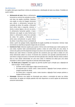 36
Aba Alinhamento
As opções desta guia especificam critérios de alinhamento e distribuição de texto nas células. É dividida em
quatro seções:
Alinhamento de texto: Altera o alinhamento
horizontal ou vertical do conteúdo da célula,
com base nas opções escolhidas. Selecione
uma opção na caixa de listagem Horizontal
para alterar o alinhamento horizontal do
conteúdo da célula. Por padrão, a Microsoft
Excel alinha texto à esquerda, números à
direita e valores lógicos e de erro no centro.
O alinhamento horizontal padrão é Geral.
Selecione uma opção na caixa Vertical para
alterar o alinhamento vertical do conteúdo
da célula. Por padrão, a Microsoft Excel
alinha texto verticalmente na parte inferior
da célula. A caixa Recuo recua o conteúdo da
célula a partir de qualquer borda, dependendo da opção escolhida em Horizontal e Vertical. Cada
incremento na caixa Recuo equivale à largura de um caractere.
Controle de Texto: Selecione opções para ajustar a forma como você deseja que o texto apareça em
uma célula. Quebrar texto automaticamente quebra o texto em várias linhas em uma célula. O
número de quebras de linha depende da largura da coluna e do comprimento do conteúdo das células.
Reduzir para caber diminui o tamanho aparente dos caracteres para que todos os dados em uma
célula selecionada caibam na coluna. O tamanho dos caracteres será ajustado automaticamente se
você alterar a largura da coluna. O tamanho de fonte aplicado não é alterado. Mesclar células combina
duas ou mais células selecionadas em uma única célula. A referência de célula para uma célula
mesclada é a célula superior esquerda no intervalo selecionado original.
Da direita para a esquerda: Esta opção nos permite escolher qual a direção que a digitação do
texto irá seguir. Temos as opções:
o Contexto: onde o texto segue a lógica normal da escrita;
o Da esquerda para a direita: onde o texto durante a digitação ficará sempre próximo a
margem esquerda da célula;
o Da direita para a esquerda: onde o texto durante a digitação ficará sempre próximo a
margem direita da célula.
Orientação: Selecione uma opção em Orientação para alterar a orientação do texto nas células
selecionadas. As opções de rotação poderão não estar disponíveis se outras opções de alinhamento
estiverem selecionadas.
Figura 52: Aba Alinhamento
 