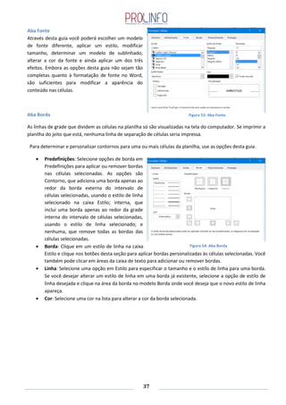 37
Aba Fonte
Através desta guia você poderá escolher um modelo
de fonte diferente, aplicar um estilo, modificar
tamanho, determinar um modelo de sublinhado,
alterar a cor da fonte e ainda aplicar um dos três
efeitos. Embora as opções desta guia não sejam tão
completas quanto à formatação de fonte no Word,
são suficientes para modificar a aparência do
conteúdo nas células.
Aba Borda
As linhas de grade que dividem as células na planilha só são visualizadas na tela do computador. Se imprimir a
planilha do jeito que está, nenhuma linha de separação de células seria impressa.
Para determinar e personalizar contornos para uma ou mais células da planilha, use as opções desta guia.
Predefinições: Selecione opções de borda em
Predefinições para aplicar ou remover bordas
nas células selecionadas. As opções são
Contorno, que adiciona uma borda apenas ao
redor da borda externa do intervalo de
células selecionadas, usando o estilo de linha
selecionado na caixa Estilo; interna, que
inclui uma borda apenas ao redor da grade
interna do intervalo de células selecionadas,
usando o estilo de linha selecionado; e
nenhuma, que remove todas as bordas das
células selecionadas.
Borda: Clique em um estilo de linha na caixa
Estilo e clique nos botões desta seção para aplicar bordas personalizadas às células selecionadas. Você
também pode clicar em áreas da caixa de texto para adicionar ou remover bordas.
Linha: Selecione uma opção em Estilo para especificar o tamanho e o estilo de linha para uma borda.
Se você desejar alterar um estilo de linha em uma borda já existente, selecione a opção de estilo de
linha desejada e clique na área da borda no modelo Borda onde você deseja que o novo estilo de linha
apareça.
Cor: Selecione uma cor na lista para alterar a cor da borda selecionada.
Figura 53: Aba Fonte
Figura 54: Aba Borda
 