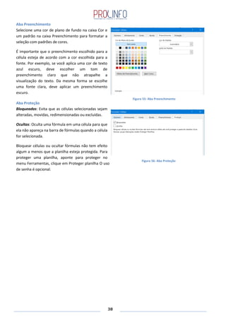 38
Figura 55: Aba Preenchimento
Aba Preenchimento
Selecione uma cor de plano de fundo na caixa Cor e
um padrão na caixa Preenchimento para formatar a
seleção com padrões de cores.
É importante que o preenchimento escolhido para a
célula esteja de acordo com a cor escolhida para a
fonte. Por exemplo, se você aplica uma cor de texto
azul escuro, deve escolher um tom de
preenchimento claro que não atrapalhe a
visualização do texto. Da mesma forma se escolhe
uma fonte clara, deve aplicar um preenchimento
escuro.
Aba Proteção
Bloqueadas: Evita que as células selecionadas sejam
alteradas, movidas, redimensionadas ou excluídas.
Ocultas: Oculta uma fórmula em uma célula para que
ela não apareça na barra de fórmulas quando a célula
for selecionada.
Bloquear células ou ocultar fórmulas não tem efeito
algum a menos que a planilha esteja protegida. Para
proteger uma planilha, aponte para proteger no
menu Ferramentas, clique em Proteger planilha O uso
de senha é opcional.
Figura 56: Aba Proteção
 