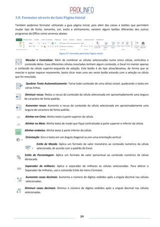 39
3.8. Formatar através da Guia Página Inicial
Também podemos formatar utilizando a guia página inicial, pois além das caixas e botões que permitem
mudar tipo de fonte, tamanho, cor, estilo e alinhamento, existem alguns botões diferentes dos outros
programas do Office como veremos abaixo:
Mesclar e Centralizar: Além de combinar as células selecionadas numa única célula, centraliza o
conteúdo delas. Caso diferentes células mescladas tenham algum conteúdo, o Excel irá manter apenas
o conteúdo da célula superior-esquerda da seleção. Este botão é do tipo ativa/desativa, de forma que se
mesclar e quiser separar novamente, basta clicar mais uma vez neste botão estando com a seleção na célula
que foi mesclada.
Quebrar Texto Automaticamente: Torna todo conteúdo de uma célula visível, quebrando o texto em
várias linhas.
Diminuir recuo: Reduz o recuo do conteúdo da célula selecionada em aproximadamente uma largura
de caractere de fonte padrão.
Aumentar recuo: Aumenta o recuo do conteúdo da célula selecionada em aproximadamente uma
largura de caractere de fonte padrão.
Alinhar em Cima: Alinha texto à parte superior da célula.
Alinhar no Meio: Alinha texto de modo que fique centralizado à parte superior e inferior da célula.
Alinhar embaixo: Alinha texto à parte inferior da célula.
Orientação: Gira o texto em um ângulo diagonal ou em uma orientação vertical
Estilo de Moeda: Aplica um formato de valor monetário ao conteúdo numérico da célula
selecionada, de acordo com o padrão do Excel.
Estilo de Porcentagem: Aplica um formato de valor percentual ao conteúdo numérico da célula
destacada.
Separador de milhares: Aplica o separador de milhares às células selecionadas. Para alterar o
Separador de milhares, use o comando Estilo do menu Formatar.
Aumentar casas decimais: Aumenta o número de dígitos exibidos após a vírgula decimal nas células
selecionadas.
Diminuir casas decimais: Diminui o número de dígitos exibidos após a vírgula decimal nas células
selecionadas.
Figura 57: Formatar pela Guia Página Inicial
 