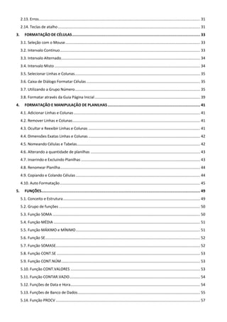 2.13. Erros......................................................................................................................................................... 31
2.14. Teclas de atalho....................................................................................................................................... 31
3. FORMATAÇÃO DE CÉLULAS................................................................................................................ 33
3.1. Seleção com o Mouse................................................................................................................................ 33
3.2. Intervalo Contínuo..................................................................................................................................... 33
3.3. Intervalo Alternado.................................................................................................................................... 34
3.4. Intervalo Misto .......................................................................................................................................... 34
3.5. Selecionar Linhas e Colunas....................................................................................................................... 35
3.6. Caixa de Diálogo Formatar Células............................................................................................................ 35
3.7. Utilizando a Grupo Número....................................................................................................................... 35
3.8. Formatar através da Guia Página Inicial.................................................................................................... 39
4. FORMATAÇÃO E MANIPULAÇÃO DE PLANILHAS................................................................................. 41
4.1. Adicionar Linhas e Colunas........................................................................................................................ 41
4.2. Remover Linhas e Colunas......................................................................................................................... 41
4.3. Ocultar e Reexibir Linhas e Colunas .......................................................................................................... 41
4.4. Dimensões Exatas Linhas e Colunas .......................................................................................................... 42
4.5. Nomeando Células e Tabelas..................................................................................................................... 42
4.6. Alterando a quantidade de planilhas ........................................................................................................ 43
4.7. Inserindo e Excluindo Planilhas ................................................................................................................. 43
4.8. Renomear Planilha..................................................................................................................................... 44
4.9. Copiando e Colando Células ...................................................................................................................... 44
4.10. Auto Formatação..................................................................................................................................... 45
5. FUNÇÕES........................................................................................................................................... 49
5.1. Conceito e Estrutura.................................................................................................................................. 49
5.2. Grupo de funções ...................................................................................................................................... 50
5.3. Função SOMA ............................................................................................................................................ 50
5.4. Função MÉDIA ........................................................................................................................................... 51
5.5. Função MÁXIMO e MÍNIMO...................................................................................................................... 51
5.6. Função SE................................................................................................................................................... 52
5.7. Função SOMASE......................................................................................................................................... 52
5.8. Função CONT.SE ........................................................................................................................................ 53
5.9. Função CONT.NÚM.................................................................................................................................... 53
5.10. Função CONT.VALORES ........................................................................................................................... 53
5.11. Função CONTAR.VAZIO............................................................................................................................ 54
5.12. Funções de Data e Hora........................................................................................................................... 54
5.13. Funções de Banco de Dados.................................................................................................................... 55
5.14. Função PROCV ......................................................................................................................................... 57
 
