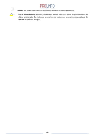 40
Bordas: Adiciona o estilo de borda escolhido à célula ou intervalo selecionado.
Cor de Preenchimento: Adiciona, modifica ou remove a cor ou o efeito de preenchimento do
objeto selecionado. Os efeitos de preenchimento incluem os preenchimentos graduais, de
textura, de padrão e de figura.
 