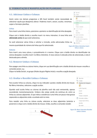 41
4. FORMATAÇÃO E MANIPULAÇÃO DE PLANILHAS
4.1. Adicionar Linhas e Colunas
Assim como nos demais programas o MS Excel também existe necessidade de
selecionar aquilo que desejamos alterar. Podemos inserir, excluir, ocultar, renomear,
copiar e formatar planilhas.
Linhas
Para inserir uma linha inteira, posicione o ponteiro na identificação da linha desejada.
Clique com o botão direito e escolha inserir no menu interativo. A nova linha será
adicionada acima da que você selecionou.
Se você selecionar várias linhas e solicitar a inclusão, serão adicionadas linhas na
mesma quantidade do número de linhas que foi selecionado.
Colunas
Para inserir uma nova coluna, o procedimento é o mesmo. Clique com o botão direito no identificador da
coluna desejada e escolha inserir no Menu Interativo. A nova coluna é colocada antes da selecionada, e esta é
deslocada para a direita.
4.2. Remover Linhas e Colunas
Para apagar uma linha ou coluna inteira, clique em sua identificação com o botão direito do mouse e escolha o
comando excluir, ou;
Clique no botão Excluir, no grupo Células da guia Página Inicial, e escolha a opção desejada.
4.3. Ocultar e Reexibir Linhas e Colunas
Para ocultar linhas ou colunas, clique no seu indicador usando o botão direito do mouse.
No Menu Interativo, selecione a opção ocultar.
Quando você oculta linhas ou colunas da planilha você não está removendo, apenas
escondendo momentaneamente. Embora não esteja vendo ela continua ali, entre as
linhas ou colunas adjacentes. O que indica a existência é uma linha um pouco mais grossa
separando as adjacentes onde a ocultada está no meio.
Para reexibir uma linha ou coluna oculta, selecione as duas adjacentes (anterior e
posterior) e clique com o botão direito do mouse. Então, escolha o comando reexibir.
Figura 58: Menu interativo Inserir
linha e coluna
Figura 59: Menu Interativo Reexibir
Linha e Coluna
 
