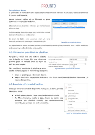 43
Gerenciador de Nomes
O gerenciador de nomes tem como objetivo nomear determinado intervalo de células ou tabelas e referencia-
lo como o usuário desejar.
Vamos conhecer melhor vá em Fórmulas >> Nome
Definidos >> Gerenciador de Nomes.
Observamos que já consta o intervalo que nomeamos do
exemplo dado.
Podemos editar o mesmo, onde basta selecionar o nome
do intervalo e clicar no botão editar.
Se clicar no botão novo podemos criar um novo
intervalo, onde apontaremos para o novo intervalo.
No gerenciador de nomes ainda encontramos os nomes das Tabelas que estudaremos mais a frente bem como
as áreas de impressões definidas pelo usuário.
4.6. Alterando a quantidade de planilhas
Por padrão, o Excel abre uma pasta de trabalho
com 1 planilha em branco. Mas esse número de
planilhas pode ser alterado, antes ou depois de
abrir um novo arquivo.
Para modificar a quantidade de planilhas a serem
abertas numa nova pasta de trabalho, faça o seguinte:
Clique na guia Arquivo, e depois em Opções.
Na guia Geral, insira a quantidade desejada na caixa Incluir este número de planilhas. O mínimo é 1, é
máximo 255 planilhas.
4.7. Inserindo e Excluindo Planilhas
Se desejar alterar a quantidade de planilhas numa pasta já aberta, proceda
da seguinte forma:
No indicador da planilha, clique com o botão direito do mouse.
No Menu Interativo, escolha a opção Inserir ou Excluir. Mas
lembre-se que planilhas excluídas são permanentemente
removidas, e a operação não pode ser desfeita.
Figura 64: Gerenciador de Nomes
Figura 65: Alterar quantidade de planilhas
Figura 66: Inserir/Excluir Planilhas
 