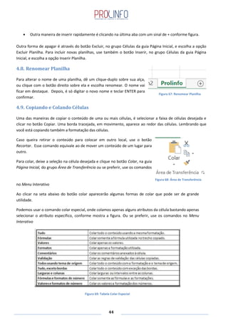 44
Outra maneira de inserir rapidamente é clicando na última aba com um sinal de + conforme figura.
Outra forma de apagar é através do botão Excluir, no grupo Células da guia Página Inicial, e escolha a opção
Excluir Planilha. Para incluir novas planilhas, use também o botão Inserir, no grupo Células da guia Página
Inicial, e escolha a opção Inserir Planilha.
4.8. Renomear Planilha
Para alterar o nome de uma planilha, dê um clique-duplo sobre sua alça,
ou clique com o botão direito sobre ela e escolha renomear. O nome vai
ficar em destaque. Depois, é só digitar o novo nome e teclar ENTER para
confirmar.
4.9. Copiando e Colando Células
Uma das maneiras de copiar o conteúdo de uma ou mais células, é selecionar a faixa de células desejada e
clicar no botão Copiar. Uma borda tracejada, em movimento, aparece ao redor das células. Lembrando que
você está copiando também a formatação das células.
Caso queira retirar o conteúdo para colocar em outro local, use o botão
Recortar. Esse comando equivale ao de mover um conteúdo de um lugar para
outro.
Para colar, deixe a seleção na célula desejada e clique no botão Colar, na guia
Página Inicial, do grupo Área de Transferência ou se preferir, use os comandos
no Menu Interativo
Ao clicar na seta abaixo do botão colar aparecerão algumas formas de colar que pode ser de grande
utilidade.
Podemos usar o comando colar especial, onde colamos apenas alguns atributos da célula bastando apenas
selecionar o atributo especifico, conforme mostra a figura. Ou se preferir, use os comandos no Menu
Interativo
Figura 67: Renomear Planilha
Figura 69: Tabela Colar Especial
Figura 68: Área de Transferência
 