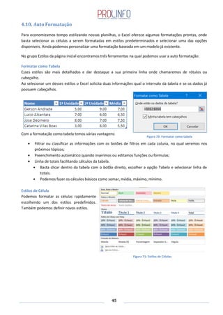 45
4.10. Auto Formatação
Para economizamos tempo estilizando nossas planilhas, o Excel oferece algumas formatações prontas, onde
basta selecionar as células a serem formatadas em estilos predeterminados e selecionar uma das opções
disponíveis. Ainda podemos personalizar uma formatação baseada em um modelo já existente.
No grupo Estilos da página inicial encontramos três ferramentas na qual podemos usar a auto formatação:
Formatar como Tabela
Esses estilos são mais detalhados e dar destaque a sua primeira linha onde chamaremos de rótulos ou
cabeçalho.
Ao selecionar um desses estilos o Excel solicita duas informações qual o intervalo da tabela e se os dados já
possuem cabeçalhos.
Com a formatação como tabela temos várias vantagens:
Filtrar ou classificar as informações com os botões de filtros em cada coluna, no qual veremos nos
próximos tópicos;
Preenchimento automático quando inserimos ou editamos funções ou formulas;
Linha de totais facilitando cálculos da tabela.
Basta clicar dentro da tabela com o botão direito, escolher a opção Tabela e selecionar linha de
totais.
Podemos fazer os cálculos básicos como somar, média, máximo, mínimo.
Estilos de Célula
Podemos formatar as células rapidamente
escolhendo um dos estilos predefinidos.
Também podemos definir novos estilos.
Figura 70: Formatar como tabela
Figura 71: Estilos de Células
 