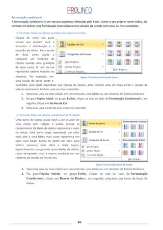 46
Formatação condicional
A formatação condicional é um recurso poderoso oferecido pelo Excel. Como o seu próprio nome indica, ela
consiste em aplicar uma formatação especial para uma seleção, de acordo com uma, ou mais condições.
Formatar todas as células usando uma escala em cores
Escalas de cores são guias
visuais que ajudam você a
entender a distribuição e a
variação de dados. Uma escala
de duas cores ajuda a
comparar um intervalo de
células usando uma gradação
de duas cores. O tom da cor
representa valores maiores ou
menores. Por exemplo, em
uma escala de cores verde e
vermelha, você pode especificar que células de valores altos tenham uma cor mais verde e células de
valores mais baixos tenham uma cor mais vermelha.
1. Selecione uma ou mais células em um intervalo, uma tabela ou um relatório de Tabela Dinâmica.
2. Na guia Página Inicial, no grupo Estilos, clique na seta ao lado de Formatação Condicional e, em
seguida, clique em Escalas de Cor.
3. Selecione uma escala de duas cores por exemplo.
Formatar todas as células usando barras de dados
Uma barra de dados ajuda você a ver o valor de
uma célula com relação a outras células. O
comprimento da barra de dados representa o valor
na célula. Uma barra longa representa um valor
mais alto e uma barra mais curta representa um
valor mais baixo. Barras de dados são úteis para
indicar números mais altos e mais baixos,
especialmente com grandes quantidades de dados,
como brinquedos mais e menos vendidos em um
relatório de vendas de fim de ano.
1. Selecione uma ou mais células em um intervalo, uma tabela ou um relatório de Tabela Dinâmica.
2. Na guia Página Inicial, no grupo Estilo, clique na seta ao lado de Formatação
Condicional, clique em Barras de Dados e, em seguida, selecione um ícone de barra de
dados.
Figura 72: Formatar Escala em Cores
Figura 73: Formatar Barra de Dados
 