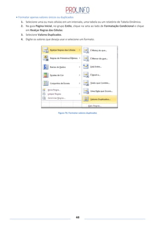 48
Formatar apenas valores únicos ou duplicados
1. Selecione uma ou mais células em um intervalo, uma tabela ou um relatório de Tabela Dinâmica.
2. Na guia Página Inicial, no grupo Estilo, clique na seta ao lado de Formatação Condicional e clique
em Realçar Regras das Células:
3. Selecione Valores Duplicados.
4. Digite os valores que deseja usar e selecione um formato.
Figura 76: Formatar valores duplicados
 