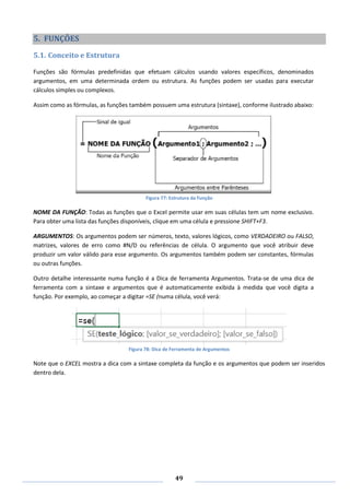 49
5. FUNÇÕES
5.1. Conceito e Estrutura
Funções são fórmulas predefinidas que efetuam cálculos usando valores específicos, denominados
argumentos, em uma determinada ordem ou estrutura. As funções podem ser usadas para executar
cálculos simples ou complexos.
Assim como as fórmulas, as funções também possuem uma estrutura (sintaxe), conforme ilustrado abaixo:
Figura 77: Estrutura da Função
NOME DA FUNÇÃO: Todas as funções que o Excel permite usar em suas células tem um nome exclusivo.
Para obter uma lista das funções disponíveis, clique em uma célula e pressione SHIFT+F3.
ARGUMENTOS: Os argumentos podem ser números, texto, valores lógicos, como VERDADEIRO ou FALSO,
matrizes, valores de erro como #N/D ou referências de célula. O argumento que você atribuir deve
produzir um valor válido para esse argumento. Os argumentos também podem ser constantes, fórmulas
ou outras funções.
Outro detalhe interessante numa função é a Dica de ferramenta Argumentos. Trata-se de uma dica de
ferramenta com a sintaxe e argumentos que é automaticamente exibida à medida que você digita a
função. Por exemplo, ao começar a digitar =SE (numa célula, você verá:
Figura 78: Dica de Ferramenta de Argumentos
Note que o EXCEL mostra a dica com a sintaxe completa da função e os argumentos que podem ser inseridos
dentro dela.
 
