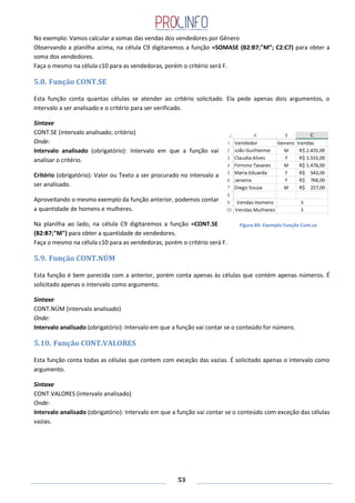 53
No exemplo: Vamos calcular a somas das vendas dos vendedores por Gênero
Observando a planilha acima, na célula C9 digitaremos a função =SOMASE (B2:B7;"M”; C2:C7) para obter a
soma dos vendedores.
Faça o mesmo na célula c10 para as vendedoras, porém o critério será F.
5.8. Função CONT.SE
Esta função conta quantas células se atender ao critério solicitado. Ela pede apenas dois argumentos, o
intervalo a ser analisado e o critério para ser verificado.
Sintaxe
CONT.SE (intervalo analisado; critério)
Onde:
Intervalo analisado (obrigatório): Intervalo em que a função vai
analisar o critério.
Critério (obrigatório): Valor ou Texto a ser procurado no intervalo a
ser analisado.
Aproveitando o mesmo exemplo da função anterior, podemos contar
a quantidade de homens e mulheres.
Na planilha ao lado, na célula C9 digitaremos a função =CONT.SE
(B2:B7;"M") para obter a quantidade de vendedores.
Faça o mesmo na célula c10 para as vendedoras, porém o critério será F.
5.9. Função CONT.NÚM
Esta função é bem parecida com a anterior, porém conta apenas às células que contém apenas números. É
solicitado apenas o intervalo como argumento.
Sintaxe
CONT.NÚM (intervalo analisado)
Onde:
Intervalo analisado (obrigatório): Intervalo em que a função vai contar se o conteúdo for número.
5.10. Função CONT.VALORES
Esta função conta todas as células que contem com exceção das vazias. É solicitado apenas o intervalo como
argumento.
Sintaxe
CONT.VALORES (intervalo analisado)
Onde:
Intervalo analisado (obrigatório): Intervalo em que a função vai contar se o conteúdo com exceção das células
vazias.
Figura 84: Exemplo Função Cont.se
 