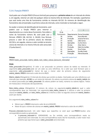 57
5.14. Função PROCV
Você pode usar a função PROCV (Procura Vertical) para pesquisar a primeira coluna de um intervalo de células
e, em seguida, retornar um valor de qualquer célula na mesma linha do intervalo. Por exemplo, suponhamos
que você tenha uma lista de funcionários contida no intervalo A2:C10. Os números de identificação dos
funcionários são armazenados na primeira coluna do intervalo, como mostrado na ilustração a seguir.
Se souber o número de identificação do funcionário, você
poderá usar a função PROCV para retornar o
departamento ou o nome desse funcionário. Para obter o
nome do funcionário número 38, você pode usar a
fórmula =PROCV (38, A2:C10, 3, FALSO). Essa fórmula
procura o valor 38 na primeira coluna do intervalo
A2:C10 e, em seguida, retorna o valor contido na terceira
coluna do intervalo e na mesma linha do valor procurado
("Cunha Dutra").
Sintaxe
PROCV (valor_procurado, matriz_tabela, núm_índice_coluna, [procurar_intervalo])
Onde:
Valor_procurado (Obrigatório). O valor a ser procurado na primeira coluna da tabela ou intervalo. O
argumento valor_procurado pode ser um valor ou uma referência. Se o valor que você fornecer para o
argumento valor_procurado for menor do que o menor valor da primeira coluna do argumento
matriz_tabela, PROCV retornará o valor de erro #N/D.
Matriz_tabela (Obrigatório). O intervalo de células que contém os dados. Você pode usar uma referência a um
intervalo (por exemplo, A2:D8) ou um nome de intervalo. Os valores na primeira coluna de matriz_tabela são
os valores procurados por valor_procurado. Os valores podem ser texto, números ou valores lógicos. Textos
em maiúsculas e minúsculas são equivalentes.
Núm_índice_coluna (Obrigatório). O número da coluna no argumento matriz_tabela do qual o valor
correspondente deve ser retornado. Um argumento núm_índice_coluna de 1 retorna o valor na primeira
coluna em matriz_tabela; um núm_índice_coluna de 2 retorna o valor na segunda coluna em matriz_tabela e
assim por diante.
Se o argumento núm_índice_coluna for:
Menor que 1, PROCV retornará o valor de erro #VALOR!.
Maior do que o número de colunas em matriz_tabela, PROCV retornará o valor de erro #REF!.
Procurar_intervalo (Opcional). Um valor lógico que especifica se você quer que PROCV localize uma
correspondência exata ou aproximada.
Se procurar_intervalo for VERDADEIRO, ou for omitida, uma correspondência exata ou
aproximada será retornada. Se uma correspondência exata não for localizada, o valor maior mais
próximo que seja menor que o valor_procurado será retornado.
Figura 89: Função ProcV
 