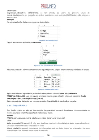58
Observação:
Se procurar_intervalo for VERDADEIRO, ou for omitido, os valores na primeira coluna de
matriz_tabela deverão ser colocados em ordem ascendente; caso contrário, PROCV poderá não retornar o
valor correto.
Exemplo:
Na primeira planilha digitaremos conforme dados abaixo
Figura 90: Tela consulta ProcV
Depois renomeamos a planilha para consulta:
Figura 91: Tela consulta ProcV - Renomeando
Passando para outra planilha vamos montar a seguinte planilha. Depois renomearemos para Tabela de preços.
Figura 92: Exemplo Tabela ProcV
Agora aplicaremos a seguinte função na célula B3 da planilha consulta =PROCV(B2;'TABELA DE
PREÇO'!A2:C5;2;FALSO). Logo em seguida faremos o mesmo para a célula B4 colocando a seguinte função
=PROCV(B2;'TABELA DE PREÇO'!A2:C5;3;FALSO).
Agora vamos testar digitando, por exemplo, o código 2 na célula B2 da planilha 2 de consulta.
5.15. Função PROCH
Esta função localiza um valor na linha superior de uma tabela ou matriz de valores e retorna um valor na
mesma coluna de uma linha especificada na tabela ou matriz.
Sintaxe
PROCH(valor_procurado, matriz_tabela, núm_índice_lin, [procurar_intervalo])
Onde:
Valor_procurado (Obrigatório). O valor a ser localizado na primeira linha da tabela. Valor_procurado pode ser
um valor, uma referência ou uma cadeia de texto.
Matriz_tabela (Obrigatório). Uma tabela de informações onde os dados devem ser procurados. Use uma
referência para um intervalo ou um nome de intervalo.
 