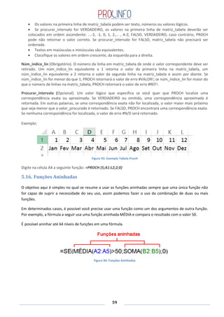 59
Os valores na primeira linha de matriz_tabela podem ser texto, números ou valores lógicos.
Se procurar_intervalo for VERDADEIRO, os valores na primeira linha de matriz_tabela deverão ser
colocados em ordem ascendente: ...-2, -1, 0, 1, 2,... , A-Z, FALSO, VERDADEIRO, caso contrário, PROCH
pode não retornar o valor correto. Se procurar_intervalo for FALSO, matriz_tabela não precisará ser
ordenada.
Textos em maiúsculas e minúsculas são equivalentes.
Classifique os valores em ordem crescente, da esquerda para a direita.
Núm_índice_lin (Obrigatório). O número da linha em matriz_tabela de onde o valor correspondente deve ser
retirado. Um núm_índice_lin equivalente a 1 retorna o valor da primeira linha na matriz_tabela, um
núm_índice_lin equivalente a 2 retorna o valor da segunda linha na matriz_tabela e assim por diante. Se
núm_índice_lin for menor do que 1, PROCH retornará o valor de erro #VALOR!; se núm_índice_lin for maior do
que o número de linhas na matriz_tabela, PROCH retornará o valor de erro #REF!.
Procurar_intervalo (Opcional). Um valor lógico que especifica se você quer que PROCH localize uma
correspondência exata ou aproximada. Se VERDADEIRO ou omitido, uma correspondência aproximada é
retornada. Em outras palavras, se uma correspondência exata não for localizada, o valor maior mais próximo
que seja menor que o valor_procurado é retornado. Se FALSO, PROCH encontrará uma correspondência exata.
Se nenhuma correspondência for localizada, o valor de erro #N/D será retornado.
Exemplo:
Figura 93: Exemplo Tabela ProcH
Digite na célula A4 a seguinte função: =PROCH (5;A1:L2;2;0)
5.16. Funções Aninhadas
O objetivo aqui é simples no qual se resume a usar as funções aninhadas sempre que uma única função não
for capaz de suprir a necessidade do seu uso, assim podemos fazer o uso da combinação de duas ou mais
funções.
Em determinados casos, é possível você precise usar uma função como um dos argumentos de outra função.
Por exemplo, a fórmula a seguir usa uma função aninhada MÉDIA e compara o resultado com o valor 50.
É possível aninhar até 64 níveis de funções em uma fórmula.
Figura 94: Funções Aninhadas
 