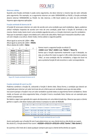 60
Retornos válidos
Quando uma função aninhada é usada como argumento, ela deve retornar o mesmo tipo de valor utilizado
pelo argumento. Por exemplo, se o argumento retornar um valor VERDADEIRO ou FALSO, a função aninhada
deverá retornar VERDADEIRO ou FALSO. Se não retornar, o MS Excel exibirá um valor de erro #VALOR!
Vejamos agora algumas aplicações:
Função aninhada SE dentro de SE
A função SE serve para retornar um valor de acordo com uma condição que você estabelece. Agora, podemos
utilizar múltiplas respostas de acordo com mais de uma condição, pode fazer a função SE aninhada a ela
mesma. Deste modo, basta inserir uma condição seguida da outra, e a função retornará o que for verdadeiro.
Veja que no exemplo a seguir uma tabela com a altura de cada atleta. Note que é necessário classificar cada
um com relação a sua altura. Deste modo, iremos adotar o seguinte padrão:
Altura igual ou acima de 1,90m = Alto
Altura igual ou acima de 1,60m = Médio
Altura abaixo de 1,60m = Baixo
Vamos inserir a seguinte função na célula C2:
=SE(B2>=1,9; “Alto”; SE(B2>=1,6; “Médio”; “Baixo”)).
Vemos que a função representa realmente o que é desejado, ou
seja, se a altura for maior ou igual a 1,90, então retornará a palavra
“Alta”, se essa condição não for verdadeira, a lógica do Excel irá
para a próxima função SE até encontrar o valor correspondente.
Função aninhada SE com E ou OU
Podemos combinar a função SE, colocando a função E dentro dela. Dessa forma, a condição que deverá ser
respeitada para retornar um valor terá mais de um critério para ser verdadeiro para que ela seja válida.
Isso ocorre porque a função E traz um valor verdadeiro quando todos os argumentos forem verdadeiros. Deste
modo, se houver um único argumento falso, a função E trará o resultado Falso. Vamos ver um exemplo para
melhor compreensão:
Na tabela a seguir para geração de cupons de descontos em uma determinada loja. Observe que para o cliente
ganhar o cupom, este deve realizar pelo menos 3 compras no valor de R$50,00.
Figura 96: Função aninhada SE com E ou OU
Assim você pode usar a função SE com E para determinar se o seu cliente terá ou não direito ao cupom.
Na célula E2, a função deverá ficar assim: =SE(E(B2>=$F$2;C2>=$F$2;D2>=$F$2;"Ganha";"Não Ganha")
Se usarmos o OU invés do E, basta qualquer comprar para que o cliente tenha direito ao cupom.
Figura 95: Função aninhada SE dentro de SE
 