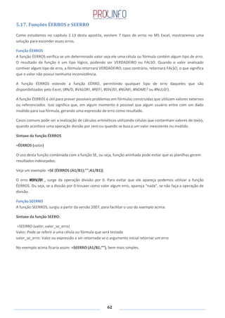 62
5.17. Funções ÉERROS e SEERRO
Como estudamos no capítulo 2.13 desta apostila, existem 7 tipos de erros no MS Excel, mostraremos uma
solução para esconder esses erros.
Função ÉERROS
A função ÉERROS verifica se um determinado valor seja ele uma célula ou fórmula contém algum tipo de erro.
O resultado da função é um tipo lógico, podendo ser VERDADEIRO ou FALSO. Quando o valor analisado
contiver algum tipo de erro, a fórmula retornará VERDADEIRO, caso contrário, retornará FALSO, o que significa
que o valor não possui nenhuma inconsistência.
A função ÉERROS estende a função EÉRRO, permitindo qualquer tipo de erro daqueles que são
disponibilizados pelo Excel, (#N/D, #VALOR!, #REF!, #DIV/0!, #NÚM!, #NOME? ou #NULO!).
A função ÉERROS é útil para prever possíveis problemas em fórmulas construídas que utilizam valores externos
ou referenciados. Isso significa que, em algum momento é possível que algum usuário entre com um dado
inválido para sua fórmula, gerando uma expressão de erro como resultado.
Casos comuns pode ser a realização de cálculos aritméticos utilizando células que contenham valores de texto,
quando acontece uma operação divisão por zero ou quando se busca um valor inexistente ou inválido.
Sintaxe da função ÉERROS
=ÉERROS (valor)
O uso desta função combinada com a função SE, ou seja, função aninhada pode evitar que as planilhas gerem
resultados indesejados.
Veja um exemplo: =SE (ÉERROS (A1/B1);"";A1/B1))
O erro #DIV/0! , surge da operação divisão por 0. Para evitar que ele apareça podemos utilizar a função
ÉERROS. Ou seja, se a divisão por 0 trouxer como valor algum erro, apareça "nada", se não faça a operação de
divisão.
Função SEERRO
A função SEERROS, surgiu a partir da versão 2007, para facilitar o uso do exemplo acima:
Sintaxe da função SEERO:
=SEERRO (valor; valor_se_erro)
Valor: Pode se referir a uma célula ou fórmula que será testada
valor_se_erro: Valor ou expressão a ser retornada se o argumento inicial retornar um erro
No exemplo acima ficaria assim: =SEERRO (A1/B1;“”), bem mais simples.
 
