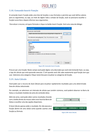 63
5.18. Comando Inserir Função
O comando Inserir Função exibe uma lista de funções e seus formatos e permite que você defina valores
para os argumentos, ou seja, ao invés de digitar toda a sintaxe da função, você só precisaria escolher a
função numa lista e depois informar seus argumentos.
Para ativar o recurso, vá à guia Fórmulas e clique no botão Inserir Função. Verá uma caixa de diálogo:
Figura 99: Comando Inserir Função
Procure por uma função: Neste campo você pode digitar uma descrição que você está tentando fazer, ou seja,
o tipo de cálculo que está querendo executar. É útil quando você não sabe exatamente qual função tem que
usar. Selecione uma categoria: Clique nesta lista para visualizar as categorias de função.
5.19. Auto Cálculo
Você pode usar o recurso de Auto Cálculo para visualizar rapidamente resultados para uma determinada
faixa de células selecionada.
Por exemplo, ao selecionar um intervalo de células que contém números, você poderá observar na Barra de
Status o resultado imediato da soma do conteúdo delas:
Além da soma, você pode obter outros resultados clicando
com o botão direito do mouse sobre esse local da Barra de
Status e escolher uma das opções disponíveis.
O Auto Cálculo apenas exibe o resultado. Ele não executa a
função dentro de uma célula como quando usamos uma
função ou fórmula.
Figura 100: Auto Cálculo
 