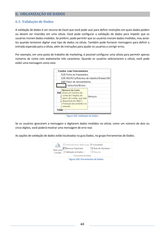 65
6. ORGANIZAÇÃO DE DADOS
6.1. Validação de Dados
A validação de dados é um recurso do Excel que você pode usar para definir restrições em quais dados podem
ou devem ser inseridos em uma célula. Você pode configurar a validação de dados para impedir que os
usuários insiram dados inválidos. Se preferir, pode permitir que os usuários insiram dados inválidos, mas avisá-
los quando tentarem digitar esse tipo de dados na célula. Também pode fornecer mensagens para definir a
entrada esperada para a célula, além de instruções para ajudar os usuários a corrigir erros.
Por exemplo, em uma pasta de trabalho de marketing, é possível configurar uma célula para permitir apenas
números de conta com exatamente três caracteres. Quando os usuários selecionarem a célula, você pode
exibir uma mensagem como esta:
Figura 102: Validação de Dados
Se os usuários ignorarem a mensagem e digitarem dados inválidos na célula, como um número de dois ou
cinco dígitos, você poderá mostrar uma mensagem de erro real.
As opções de validação de dados estão localizadas na guia Dados, no grupo Ferramentas de Dados.
Figura 103: Ferramentas de Dados
 