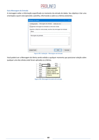68
Guia Mensagem de Entrada
A mensagem exibe a informação especificada no momento da entrada de dados. Seu objetivo é dar uma
orientação a quem está operando a planilha, informando-o sobre os critérios existentes.
Figura 105: Validação - Mensagem de Entrada
Você poderá ver a Mensagem de Alerta sendo exibida a qualquer momento que posicionar seleção sobre
qualquer uma das células onde foram aplicados os critérios.
Figura 106: Mensagem de alerta de entrada
 