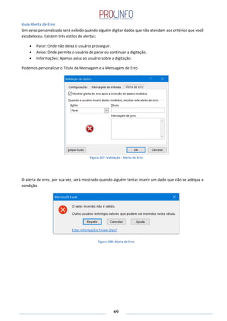 69
Guia Alerta de Erro
Um aviso personalizado será exibido quando alguém digitar dados que não atendam aos critérios que você
estabeleceu. Existem três estilos de alertas:
Parar: Onde não deixa o usuário prosseguir.
Aviso: Onde permite o usuário de parar ou continuar a digitação.
Informações: Apenas avisa ao usuário sobre a digitação.
Podemos personalizar o Título da Mensagem e a Mensagem de Erro
Figura 107: Validação - Alerta de Erro
O alerta de erro, por sua vez, será mostrado quando alguém tentar inserir um dado que não se adéqua a
condição.
Figura 108: Alerta de Erro
 