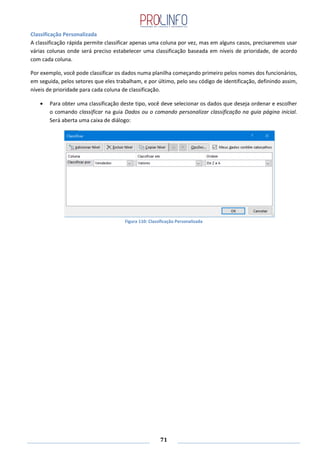 71
Classificação Personalizada
A classificação rápida permite classificar apenas uma coluna por vez, mas em alguns casos, precisaremos usar
várias colunas onde será preciso estabelecer uma classificação baseada em níveis de prioridade, de acordo
com cada coluna.
Por exemplo, você pode classificar os dados numa planilha começando primeiro pelos nomes dos funcionários,
em seguida, pelos setores que eles trabalham, e por último, pelo seu código de identificação, definindo assim,
níveis de prioridade para cada coluna de classificação.
Para obter uma classificação deste tipo, você deve selecionar os dados que deseja ordenar e escolher
o comando classificar na guia Dados ou o comando personalizar classificação na guia página inicial.
Será aberta uma caixa de diálogo:
Figura 110: Classificação Personalizada
 