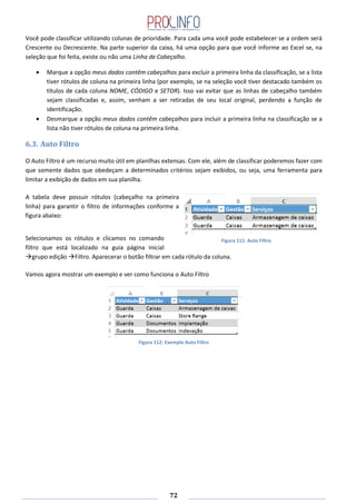 72
Você pode classificar utilizando colunas de prioridade. Para cada uma você pode estabelecer se a ordem será
Crescente ou Decrescente. Na parte superior da caixa, há uma opção para que você informe ao Excel se, na
seleção que foi feita, existe ou não uma Linha de Cabeçalho.
Marque a opção meus dados contêm cabeçalhos para excluir a primeira linha da classificação, se a lista
tiver rótulos de coluna na primeira linha (por exemplo, se na seleção você tiver destacado também os
títulos de cada coluna NOME, CÓDIGO e SETOR). Isso vai evitar que as linhas de cabeçalho também
sejam classificadas e, assim, venham a ser retiradas de seu local original, perdendo a função de
identificação.
Desmarque a opção meus dados contêm cabeçalhos para incluir a primeira linha na classificação se a
lista não tiver rótulos de coluna na primeira linha.
6.3. Auto Filtro
O Auto Filtro é um recurso muito útil em planilhas extensas. Com ele, além de classificar poderemos fazer com
que somente dados que obedeçam a determinados critérios sejam exibidos, ou seja, uma ferramenta para
limitar a exibição de dados em sua planilha.
A tabela deve possuir rótulos (cabeçalho na primeira
linha) para garantir o filtro de informações conforme a
figura abaixo:
Selecionamos os rótulos e clicamos no comando
filtro que está localizado na guia página inicial
grupo edição Filtro. Aparecerar o botão filtrar em cada rótulo da coluna.
Vamos agora mostrar um exemplo e ver como funciona o Auto Filtro
Figura 112: Exemplo Auto Filtro
Figura 111: Auto Filtro
 