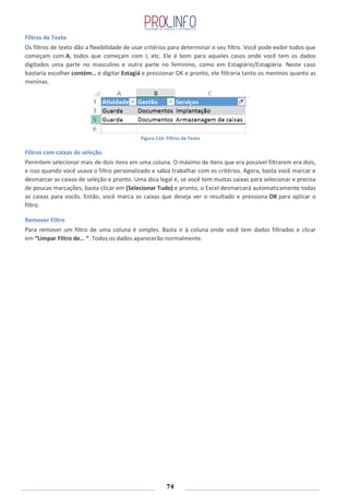 74
Filtros de Texto
Os filtros de texto dão a flexibilidade de usar critérios para determinar o seu filtro. Você pode exibir todos que
começam com A, todos que começam com I, etc. Ele é bom para aqueles casos onde você tem os dados
digitados uma parte no masculino e outra parte no feminino, como em Estagiário/Estagiária. Neste caso
bastaria escolher contém… e digitar Estagiá e pressionar OK e pronto, ele filtraria tanto os meninos quanto as
meninas.
Figura 116: Filtros de Texto
Filtros com caixas de seleção
Permitem selecionar mais de dois itens em uma coluna. O máximo de itens que era possível filtrarem era dois,
e isso quando você usava o filtro personalizado e sabia trabalhar com os critérios. Agora, basta você marcar e
desmarcar as caixas de seleção e pronto. Uma dica legal é, se você tem muitas caixas para selecionar e precisa
de poucas marcações, basta clicar em (Selecionar Tudo) e pronto, o Excel desmarcará automaticamente todas
as caixas para vocês. Então, você marca as caixas que deseja ver o resultado e pressiona OK para aplicar o
filtro.
Remover Filtro
Para remover um filtro de uma coluna é simples. Basta ir à coluna onde você tem dados filtrados e clicar
em “Limpar Filtro de… “. Todos os dados aparecerão normalmente.
 