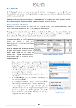 75
6.4. Subtotais
O MS Excel pode calcular automaticamente valores de subtotais e totais gerais em uma lista. Quando você
insere subtotais automáticos, o Excel organiza a lista em tópicos para que você possa exibir e ocultar as linhas
de detalhes de cada subtotal.
Para inserir subtotais, você primeiro classifica a lista para agrupar as linhas das quais deseja calcular o subtotal.
Em seguida, você pode calcular subtotais de qualquer coluna que contenha números.
Como são calculados os Subtotais?
Subtotais: O Excel calcula valores de subtotal com uma função de resumo, como Soma ou Média. Você pode
exibir subtotais em uma lista com mais de um tipo de cálculo de cada vez.
Totais gerais: Os valores de totais gerais são derivados de dados de detalhe, não dos valores das linhas de
subtotal. Por exemplo, se você usa a função de resumo Média, a linha de total geral exibirá uma média de
todas as linhas de detalhes da lista, não uma média dos valores das linhas de subtotal.
Recálculo automático: O Excel recalcula os
valores de subtotal e total geral
automaticamente à medida que você edita os
dados de detalhe.
Antes de qualquer coisa, verifique se os dados
a serem subtotalizados estão no formato a
seguir: cada coluna tem um rótulo na
primeira linha e contém dados semelhantes
e não existem linhas ou colunas em branco
dentro do intervalo.
Clique em uma célula na coluna a subtotalizar. Esta coluna deverá estar com seus dados devidamente
classificados e ordenados de forma Crescente ou Decrescente.
Na planilha a seguir, por exemplo, o objetivo é criar os
Subtotais vendidos para cada Fabricante, e, portando, essa
coluna deve estar devidamente classificada.
Na guia Dados, clique em Subtotal.
Na caixa A cada alteração em, clique na próxima coluna a ser
subtotalizada.
Na caixa Usar função, clique na função que você deseja usar
para calcular os subtotais.
Na caixa Adicionar subtotal a, marque a caixa de seleção de
cada coluna que contenha valores a serem subtotalizados.
Se você desejar uma quebra de página automática após cada
subtotal, marque a caixa de seleção Quebra de página entre
grupos. Se desejar que os subtotais apareçam acima, e não
abaixo, das linhas subtotalizadas, desmarque a caixa de
seleção Resumir abaixo dos dados.
Figura 117: Exemplo Tabela para subtotal
Figura 118: Subtotal
 