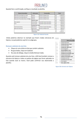 76
Quando fizer a confirmação, verifique o resultado na planilha.
Figura 119: Subtotal Gerado
Ainda podemos observar no exemplo que foram criadas estruturas de
tópicos, na qual podemos suprimir os subgrupos.
Remover subtotais de uma lista
Clique em uma célula na lista que contém subtotais.
Na guia Dados, clique em Subtotal.
Na caixa de diálogo, clique no botão Remover todos.
Quando você remove subtotais de uma lista, o MS Excel também remove a
estrutura de tópicos e todas as quebras de página que foram aplicadas na
lista quando você os inseriu. Você pode confirmar isso observando a
planilha:
Figura 120: Estrutura de Tópicos
 