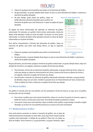 81
Clique em qualquer local do gráfico para exibir as Ferramentas de Gráfico.
Na guia formatar, no grupo Seleção Atual clique na seta na caixa Elementos de Gráfico e selecione o
elemento de gráfico desejado.
Na guia design, grupo layout de gráfico, clique no
botão Adicionar elemento de gráfico para escolher um
elemento do gráfico que você selecionou e clique na opção de layout
desejada
As opções de layout selecionadas são aplicadas ao elemento de gráfico
selecionado. Por exemplo, se o gráfico inteiro estiver selecionado, rótulos de
dados serão aplicados a todas as séries de dados. Se houver um único ponto
selecionado, os rótulos de dados serão aplicados somente às séries de dados
selecionadas ou ao ponto de dados.
Para alterar manualmente o formato dos elementos do gráfico, clique no
elemento de gráfico cujo estilo você deseja alterar, ou siga os seguintes
passos:
Clique em qualquer local do gráfico para exibir as Ferramentas de
Gráfico.
Na guia formatar, no grupo Seleção Atual clique na seta na caixa Elementos de Gráfico e selecione o
elemento de gráfico desejado.
Na guia formatar, para formatar qualquer elemento do gráfico selecionado, no grupo Seleção Atual, clique em
Seleção de Formato e, em seguida, selecione as opções de formato que deseja.
Para formatar a forma de um elemento do gráfico selecionado, no grupo Estilos de Forma, clique no
estilo que deseja ou clique em Preenchimento de Forma, Contorno da Forma ou Efeitos de Forma e,
em seguida, selecione as opções de formato que deseja.
Para formatar o texto de um elemento do gráfico selecionado utilizando o Wordart, no grupo Estilos
de Wordart, clique em um estilo. Também é possível clicar em Preenchimento do Texto, Contorno do
Texto ou Efeitos de Texto e selecionar as opções de formato que desejar.
7.6. Mover Gráfico
Um gráfico é inserido junto de uma planilha, ele fica localizado à frente da mesma, ou seja, ele é um gráfico
incorporado como já estudado.
Para mover o gráfico para outro ponto da planilha, clique em sua área (na parte em branco), segure o
botão do mouse e arraste para outro local. Uma borda tracejada acompanha o trajeto.
Caso queira mover para outra planilha, clique no botão mover gráfico na guia design e escolha a opção
desejada, se vai ficar em uma planilha exclusiva ou vai para uma outra já existente.
7.7. Redimensionar Gráfico
Caso você precise aumentar ou reduzir o tamanho do gráfico, use as alças de
redimensionamento localizadas ao redor dele. Essas alças ficam visíveis quando
o gráfico está selecionado. A seleção de um gráfico é feita com um clique na
Área do Gráfico. Outra maneira é, na guia formatar, no grupo Tamanho, digite
Figura 131: Grupo Seleção Atual
Figura 132: Alças do Gráfico
Figura 122: Elementos de um
gráfico
 