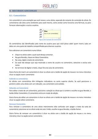 83
8. RECURSOS ADICIONAIS
8.1. Comentários
Um comentário é uma anotação que você anexa a uma célula, separado do restante do conteúdo da célula. Os
comentários são úteis como lembretes para você mesmo, como anotar como funciona uma fórmula, ou para
fornecer observações a outros usuários.
Figura 134: Exemplo de Comentário
Os comentários são identificados pelo nome do usuário para que você possa saber quem inseriu cada um
deles em uma pasta de trabalho compartilhada para diversos usuários.
Para adicionar um comentário numa Célula:
Clique na célula sobre a qual você deseja comentar.
Na guia Revisão, clique em Novo Comentário.
Na caixa, digite o texto do comentário.
Se você não desejar que seja mostrado o nome do usuário no comentário, selecione e exclua este
nome.
Ao terminar de digitar o texto, clique fora da caixa de comentário.
Outra forma de inserir um comentário é clicar na célula com o botão de opção do mouse e no menu interativo
clicar na opção inserir comentário
Exibindo os comentários
As células com comentários têm triângulos indicadores no canto superior direito. Se você posicionar o
ponteiro sobre uma célula com um indicador, seu comentário será exibido.
Editando um Comentário
Para editar o texto de um comentário, posicione a seleção na célula que o contém e escolha na guia Revisão, o
botão Editar Comentário. O comentário entra em modo de edição.
Outra forma de editar um comentário é clicar na célula com o botão de opção do mouse e no menu interativo
clicar na opção editar comentário.
Remover Comentário
Para remover o comentário de uma célula inteiramente (não confunda com apagar o texto da caixa de
comentário), posicione-se na célula onde ele está. Então, escolha na guia Revisão, o botão Excluir.
Outra forma de remover um comentário é clicar na célula com o botão de opção do mouse e no menu
interativo clicar na opção excluir comentário.
 